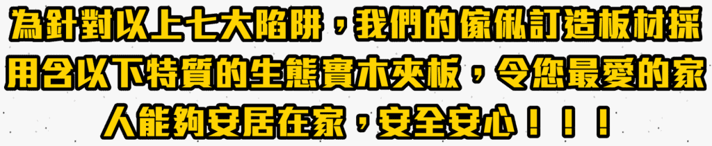 為針對以上七大陷阱，我們的傢俬訂造板材採用含以下物質的生態實木夾板，令您最愛的家人能夠安居在家，安全安心！！！